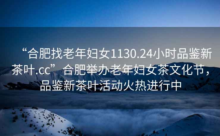 “合肥找老年婦女1130.24小時品鑒新茶葉.cc”合肥舉辦老年婦女茶文化節(jié)，品鑒新茶葉活動火熱進行中