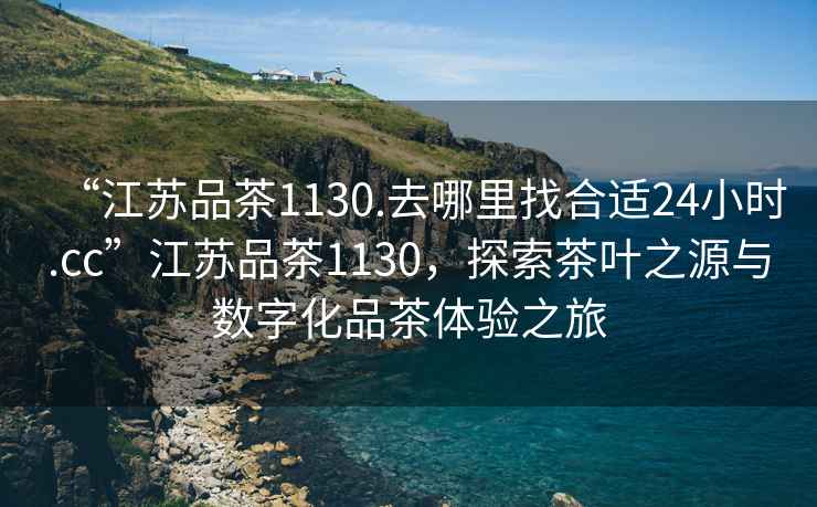 “江蘇品茶1130.去哪里找合適24小時.cc”江蘇品茶1130，探索茶葉之源與數(shù)字化品茶體驗(yàn)之旅