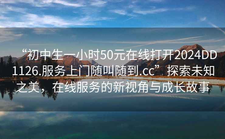 “初中生一小時(shí)50元在線打開2024DD1126.服務(wù)上門隨叫隨到.cc”探索未知之美，在線服務(wù)的新視角與成長故事