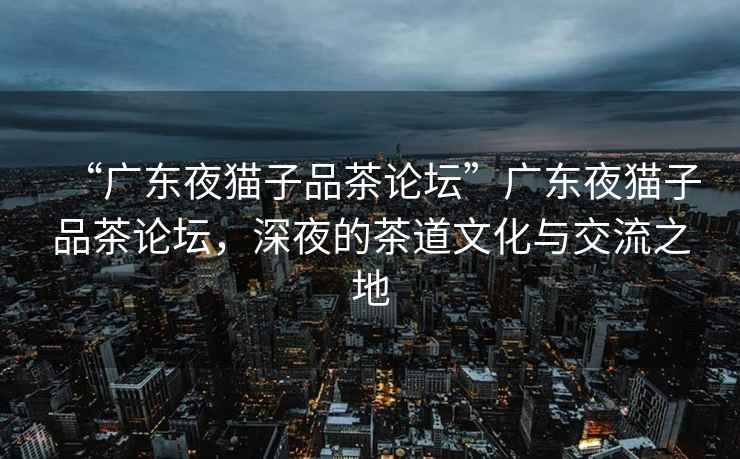 “廣東夜貓子品茶論壇”廣東夜貓子品茶論壇，深夜的茶道文化與交流之地