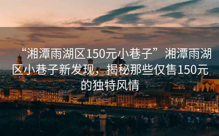 “湘潭雨湖區(qū)150元小巷子”湘潭雨湖區(qū)小巷子新發(fā)現(xiàn)，揭秘那些僅售150元的獨特風情