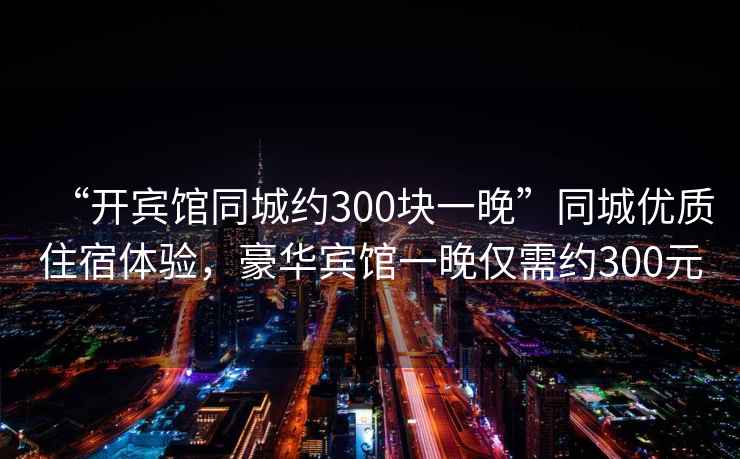 “開賓館同城約300塊一晚”同城優(yōu)質(zhì)住宿體驗，豪華賓館一晚僅需約300元