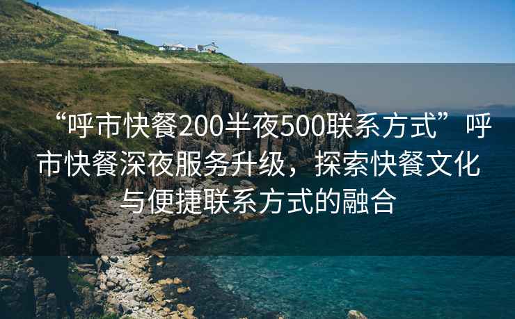“呼市快餐200半夜500聯(lián)系方式”呼市快餐深夜服務(wù)升級，探索快餐文化與便捷聯(lián)系方式的融合