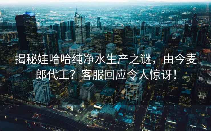 揭秘娃哈哈純凈水生產(chǎn)之謎，由今麥郎代工？客服回應(yīng)令人驚訝！