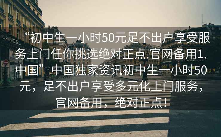“初中生一小時50元足不出戶享受服務(wù)上門任你挑選絕對正點.官網(wǎng)備用1.中國”中國獨家資訊初中生一小時50元，足不出戶享受多元化上門服務(wù)，官網(wǎng)備用，絕對正點！