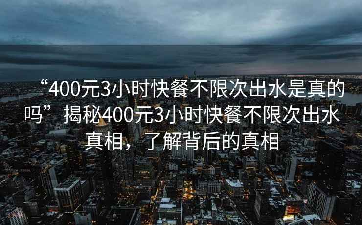 “400元3小時快餐不限次出水是真的嗎”揭秘400元3小時快餐不限次出水真相，了解背后的真相