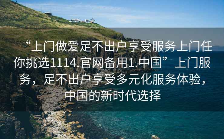 “上門做愛足不出戶享受服務(wù)上門任你挑選1114.官網(wǎng)備用1.中國”上門服務(wù)，足不出戶享受多元化服務(wù)體驗，中國的新時代選擇