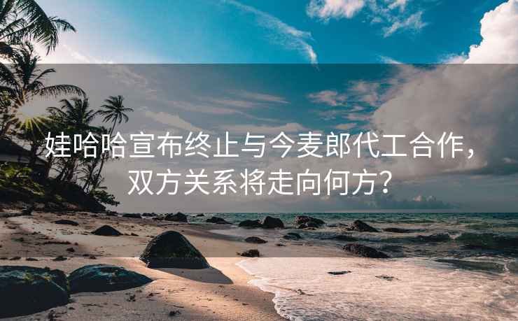 娃哈哈宣布終止與今麥郎代工合作，雙方關(guān)系將走向何方？