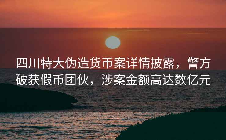四川特大偽造貨幣案詳情披露，警方破獲假幣團(tuán)伙，涉案金額高達(dá)數(shù)億元