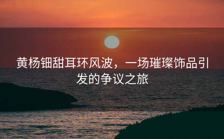 黃楊鈿甜耳環(huán)風(fēng)波，一場璀璨飾品引發(fā)的爭議之旅