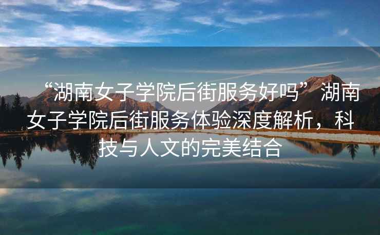 “湖南女子學(xué)院后街服務(wù)好嗎”湖南女子學(xué)院后街服務(wù)體驗(yàn)深度解析，科技與人文的完美結(jié)合