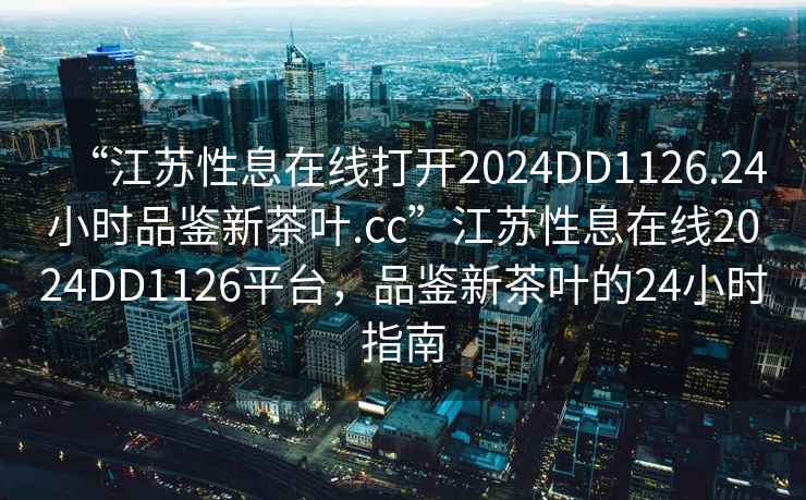 “江蘇性息在線打開2024DD1126.24小時品鑒新茶葉.cc”江蘇性息在線2024DD1126平臺，品鑒新茶葉的24小時指南