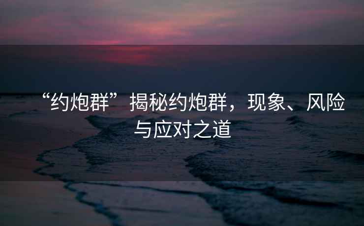 “約炮群”揭秘約炮群，現(xiàn)象、風險與應對之道
