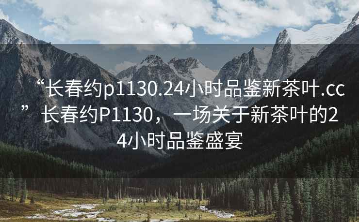 “長春約p1130.24小時品鑒新茶葉.cc”長春約P1130，一場關(guān)于新茶葉的24小時品鑒盛宴