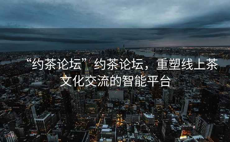 “約茶論壇”約茶論壇，重塑線上茶文化交流的智能平臺