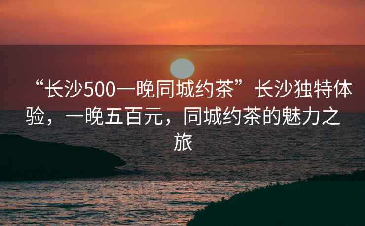 “長(zhǎng)沙500一晚同城約茶”長(zhǎng)沙獨(dú)特體驗(yàn)，一晚五百元，同城約茶的魅力之旅
