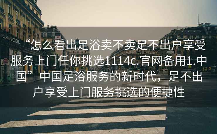 “怎么看出足浴賣不賣足不出戶享受服務(wù)上門任你挑選1114c.官網(wǎng)備用1.中國”中國足浴服務(wù)的新時代，足不出戶享受上門服務(wù)挑選的便捷性