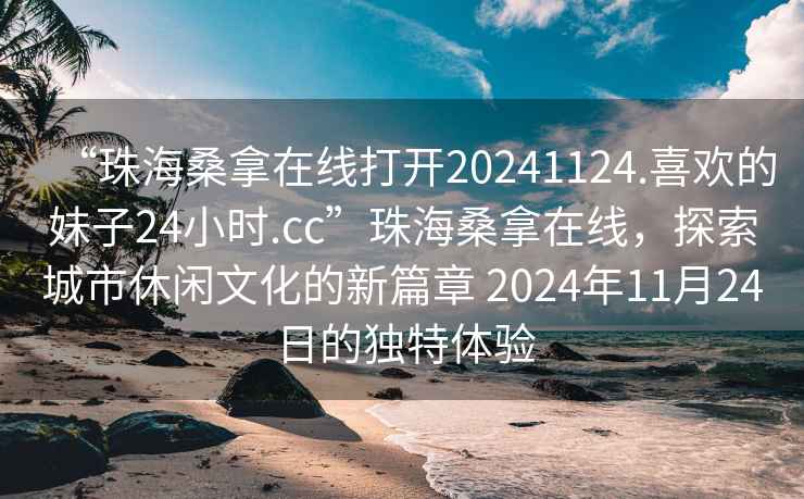 “珠海桑拿在線打開20241124.喜歡的妹子24小時.cc”珠海桑拿在線，探索城市休閑文化的新篇章 2024年11月24日的獨特體驗