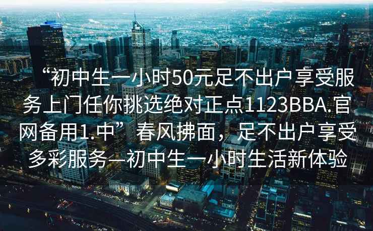 “初中生一小時50元足不出戶享受服務上門任你挑選絕對正點1123BBA.官網(wǎng)備用1.中”春風拂面，足不出戶享受多彩服務—初中生一小時生活新體驗