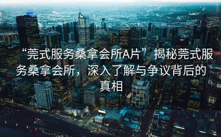 “莞式服務(wù)桑拿會(huì)所A片”揭秘莞式服務(wù)桑拿會(huì)所，深入了解與爭(zhēng)議背后的真相