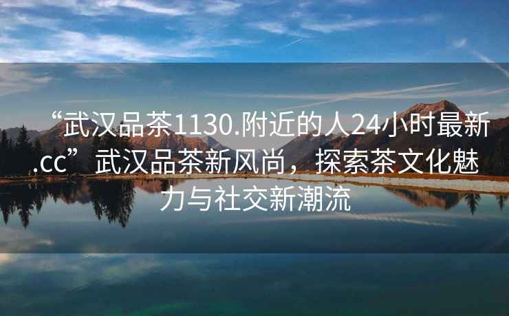 “武漢品茶1130.附近的人24小時(shí)最新.cc”武漢品茶新風(fēng)尚，探索茶文化魅力與社交新潮流