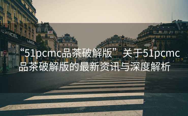 “51pcmc品茶破解版”關于51pcmc品茶破解版的最新資訊與深度解析