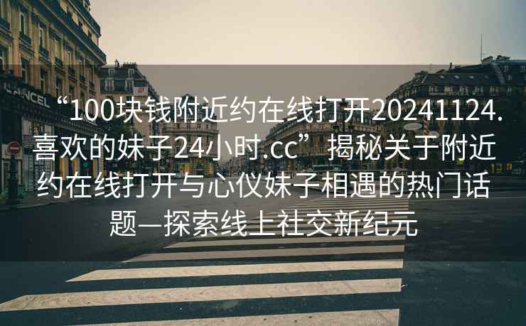 “100塊錢附近約在線打開20241124.喜歡的妹子24小時.cc”揭秘關(guān)于附近約在線打開與心儀妹子相遇的熱門話題—探索線上社交新紀(jì)元