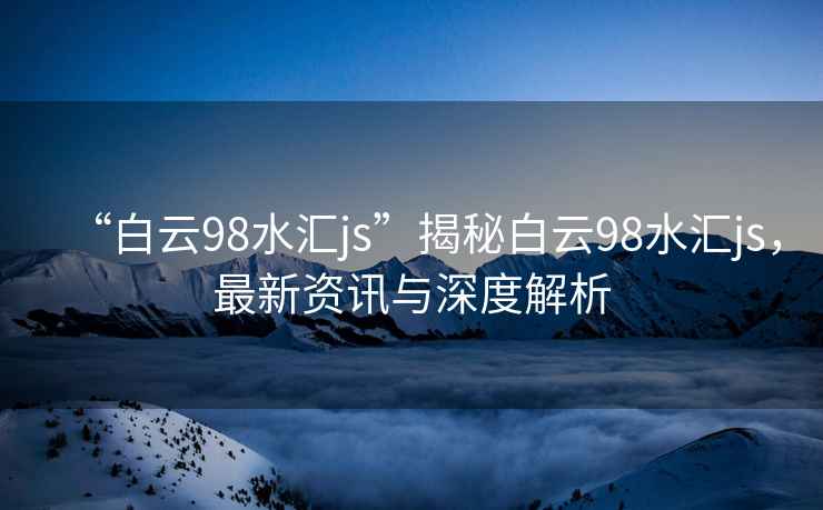 “白云98水匯js”揭秘白云98水匯js，最新資訊與深度解析