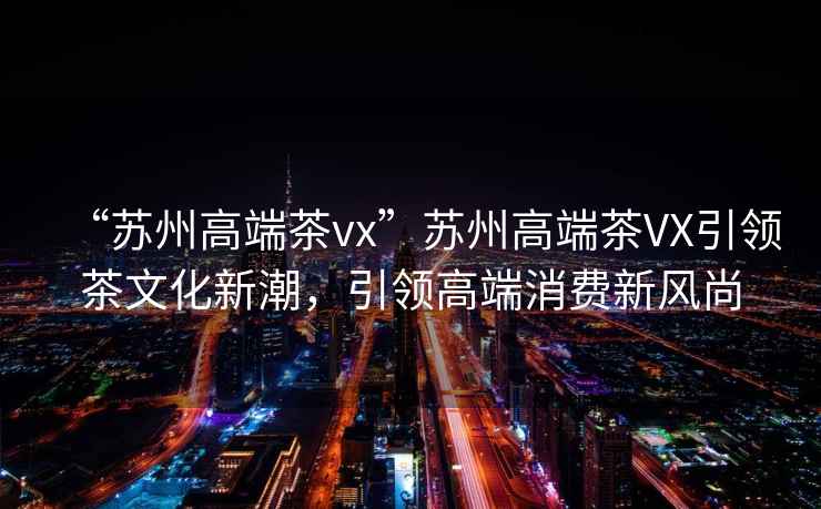 “蘇州高端茶vx”蘇州高端茶VX引領(lǐng)茶文化新潮，引領(lǐng)高端消費(fèi)新風(fēng)尚