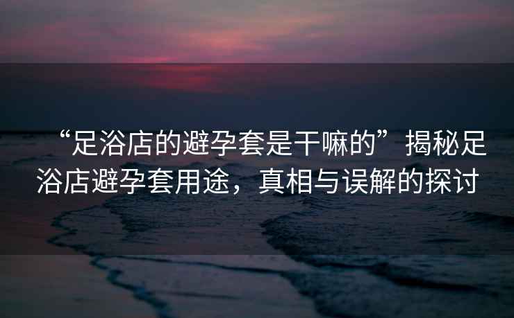 “足浴店的避孕套是干嘛的”揭秘足浴店避孕套用途，真相與誤解的探討