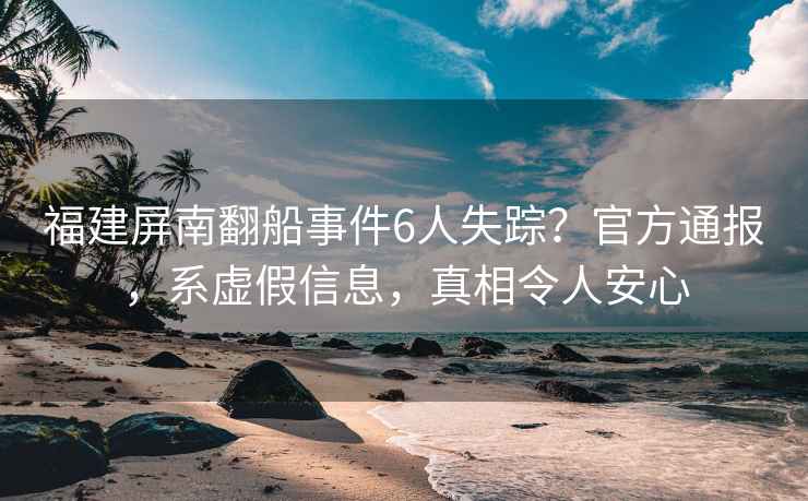 福建屏南翻船事件6人失蹤？官方通報，系虛假信息，真相令人安心