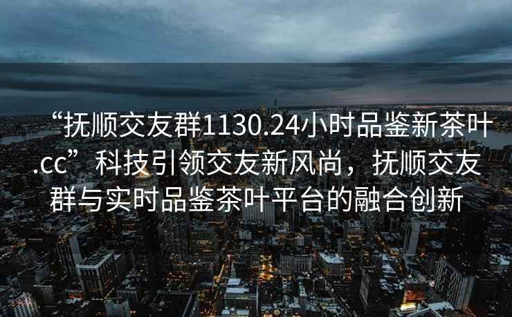 “撫順交友群1130.24小時(shí)品鑒新茶葉.cc”科技引領(lǐng)交友新風(fēng)尚，撫順交友群與實(shí)時(shí)品鑒茶葉平臺(tái)的融合創(chuàng)新