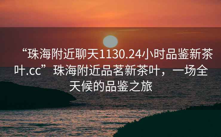 “珠海附近聊天1130.24小時(shí)品鑒新茶葉.cc”珠海附近品茗新茶葉，一場(chǎng)全天候的品鑒之旅