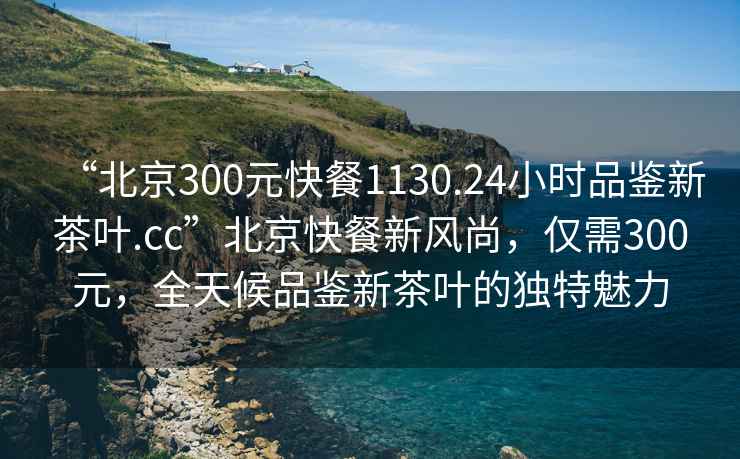 “北京300元快餐1130.24小時品鑒新茶葉.cc”北京快餐新風(fēng)尚，僅需300元，全天候品鑒新茶葉的獨特魅力