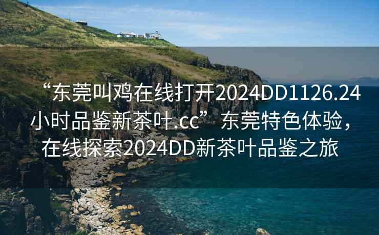 “東莞叫雞在線打開2024DD1126.24小時(shí)品鑒新茶葉.cc”東莞特色體驗(yàn)，在線探索2024DD新茶葉品鑒之旅