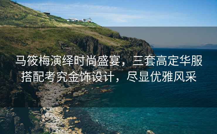 馬筱梅演繹時尚盛宴，三套高定華服搭配考究金飾設計，盡顯優(yōu)雅風采