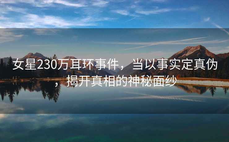 女星230萬耳環(huán)事件，當(dāng)以事實(shí)定真?zhèn)?，揭開真相的神秘面紗