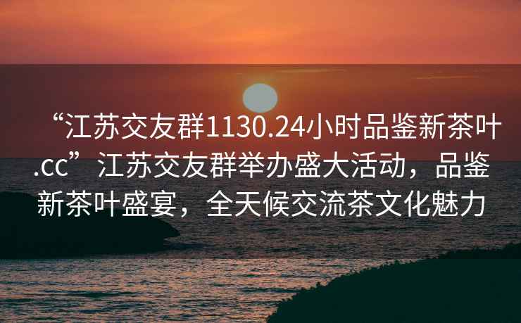 “江蘇交友群1130.24小時品鑒新茶葉.cc”江蘇交友群舉辦盛大活動，品鑒新茶葉盛宴，全天候交流茶文化魅力