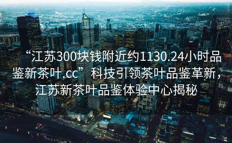 “江蘇300塊錢附近約1130.24小時品鑒新茶葉.cc”科技引領茶葉品鑒革新，江蘇新茶葉品鑒體驗中心揭秘