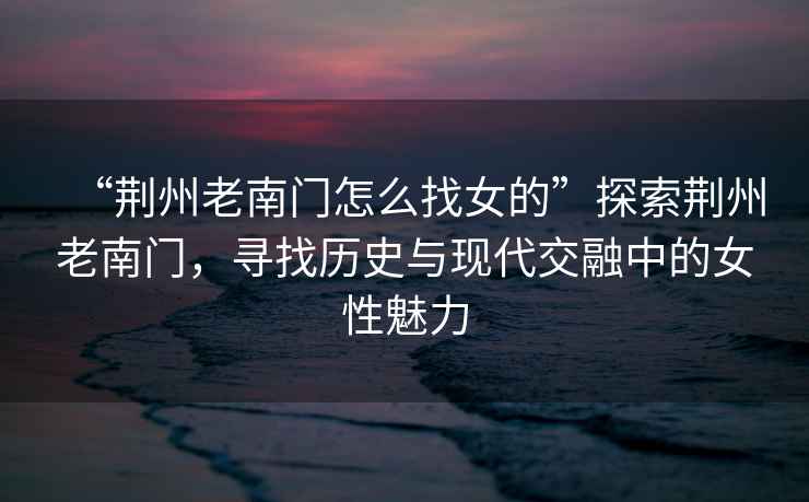 “荊州老南門怎么找女的”探索荊州老南門，尋找歷史與現(xiàn)代交融中的女性魅力