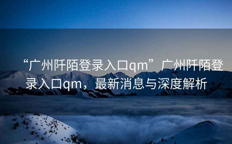 “廣州阡陌登錄入口qm”廣州阡陌登錄入口qm，最新消息與深度解析