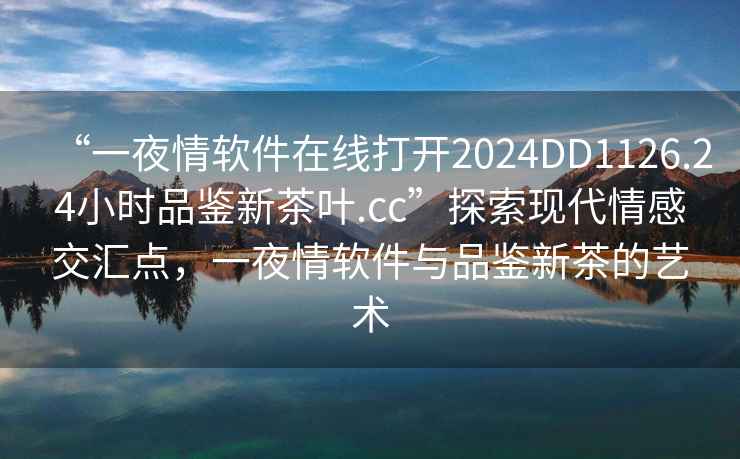 “一夜情軟件在線打開2024DD1126.24小時品鑒新茶葉.cc”探索現(xiàn)代情感交匯點，一夜情軟件與品鑒新茶的藝術