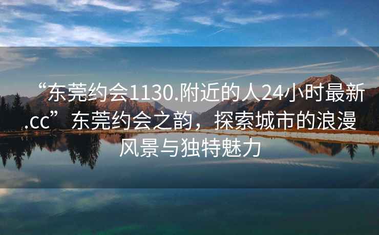 “東莞約會(huì)1130.附近的人24小時(shí)最新.cc”東莞約會(huì)之韻，探索城市的浪漫風(fēng)景與獨(dú)特魅力