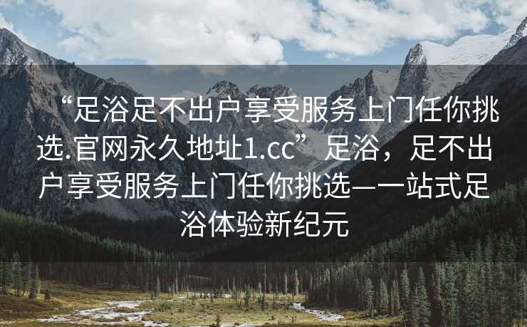 “足浴足不出戶享受服務(wù)上門任你挑選.官網(wǎng)永久地址1.cc”足浴，足不出戶享受服務(wù)上門任你挑選—一站式足浴體驗(yàn)新紀(jì)元