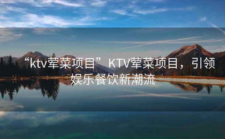 “ktv葷菜項(xiàng)目”KTV葷菜項(xiàng)目，引領(lǐng)娛樂餐飲新潮流