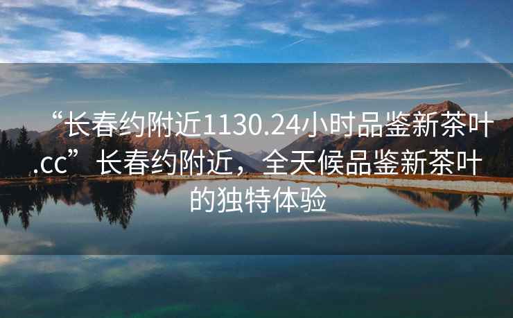 “長春約附近1130.24小時(shí)品鑒新茶葉.cc”長春約附近，全天候品鑒新茶葉的獨(dú)特體驗(yàn)
