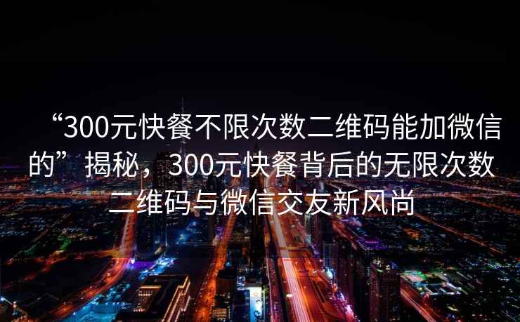 “300元快餐不限次數(shù)二維碼能加微信的”揭秘，300元快餐背后的無限次數(shù)二維碼與微信交友新風(fēng)尚
