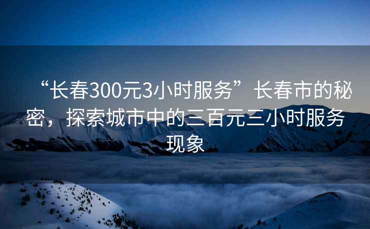 “長春300元3小時(shí)服務(wù)”長春市的秘密，探索城市中的三百元三小時(shí)服務(wù)現(xiàn)象