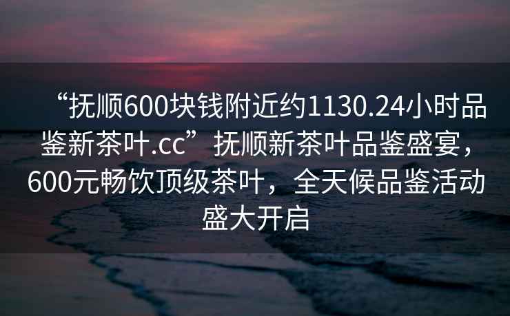 “撫順600塊錢附近約1130.24小時品鑒新茶葉.cc”撫順新茶葉品鑒盛宴，600元暢飲頂級茶葉，全天候品鑒活動盛大開啟