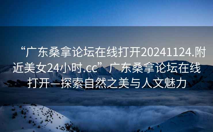 “廣東桑拿論壇在線打開20241124.附近美女24小時(shí).cc”廣東桑拿論壇在線打開—探索自然之美與人文魅力